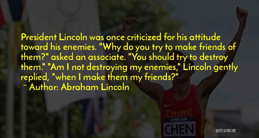 Abraham Lincoln Quotes: President Lincoln Was Once Criticized For His Attitude Toward His Enemies. Why Do You Try To Make Friends Of Them?