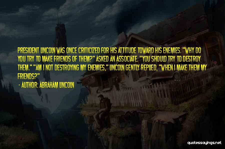 Abraham Lincoln Quotes: President Lincoln Was Once Criticized For His Attitude Toward His Enemies. Why Do You Try To Make Friends Of Them?