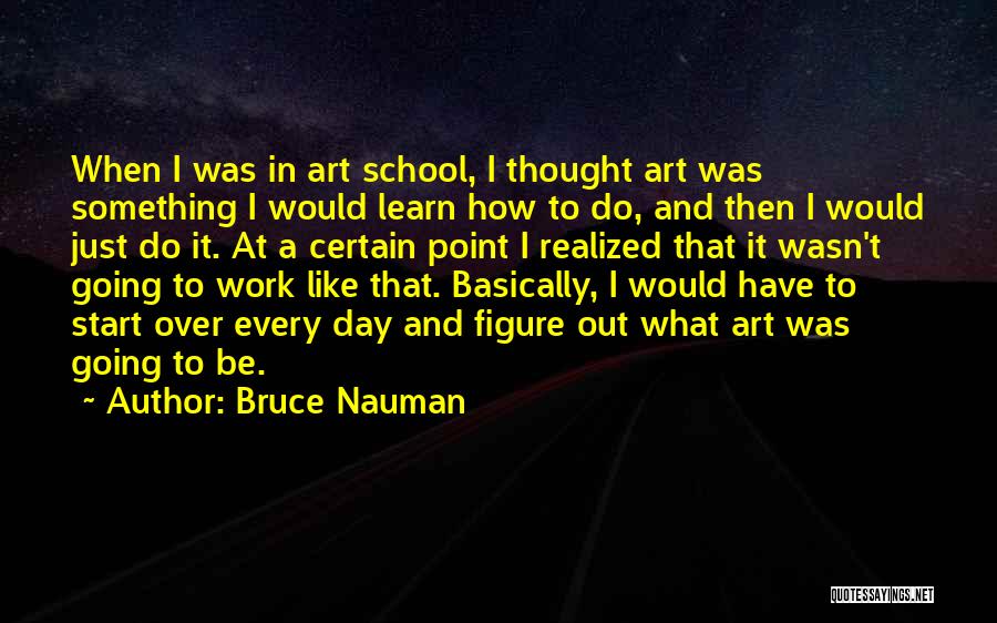 Bruce Nauman Quotes: When I Was In Art School, I Thought Art Was Something I Would Learn How To Do, And Then I