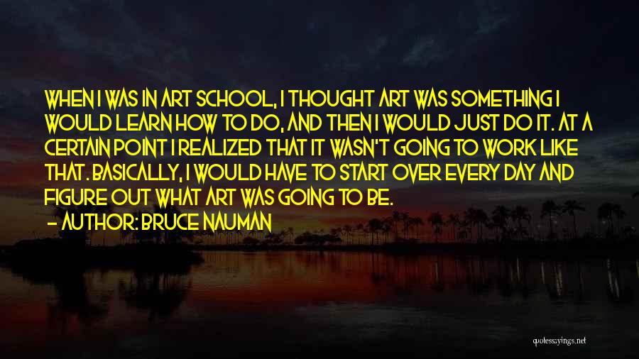 Bruce Nauman Quotes: When I Was In Art School, I Thought Art Was Something I Would Learn How To Do, And Then I