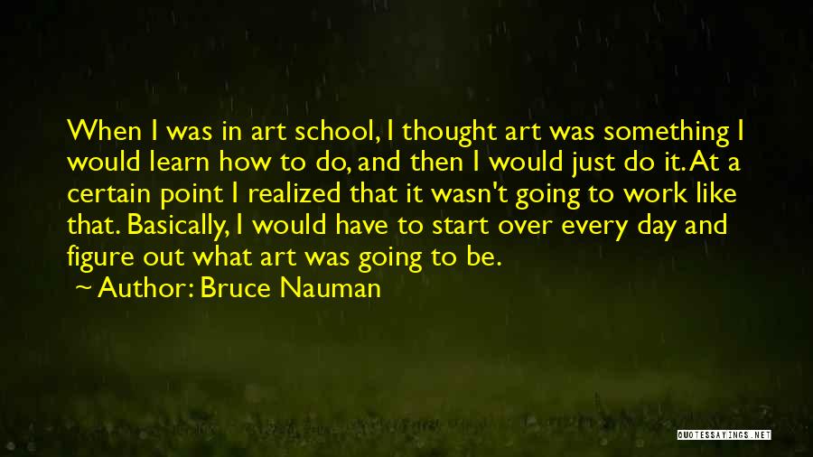 Bruce Nauman Quotes: When I Was In Art School, I Thought Art Was Something I Would Learn How To Do, And Then I