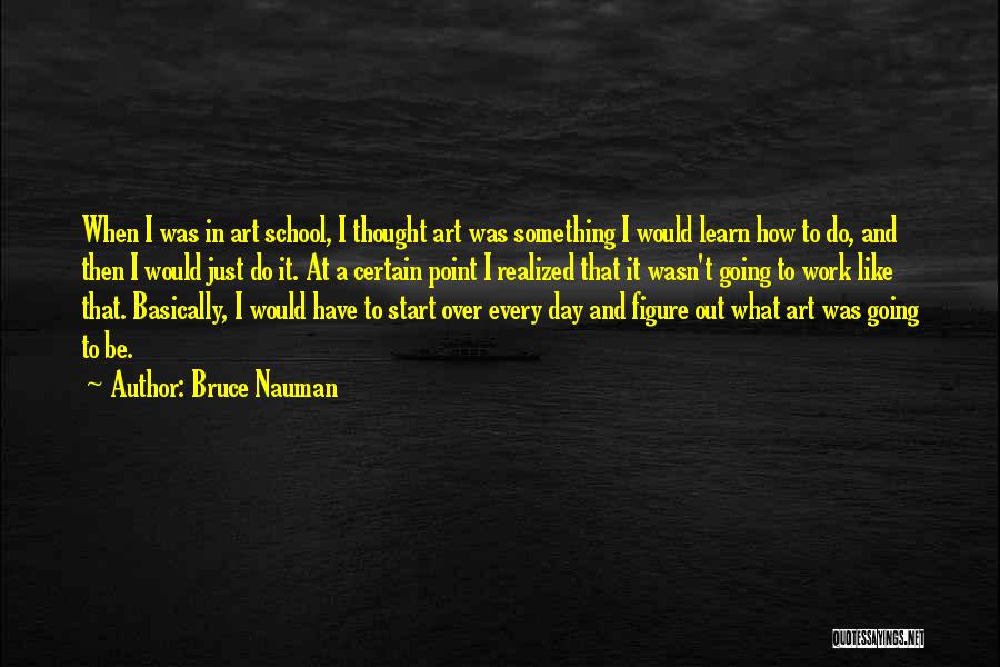 Bruce Nauman Quotes: When I Was In Art School, I Thought Art Was Something I Would Learn How To Do, And Then I