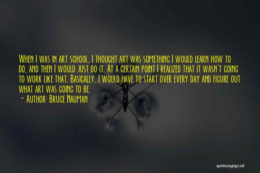 Bruce Nauman Quotes: When I Was In Art School, I Thought Art Was Something I Would Learn How To Do, And Then I