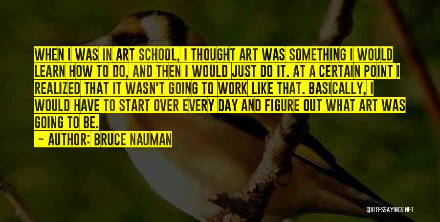 Bruce Nauman Quotes: When I Was In Art School, I Thought Art Was Something I Would Learn How To Do, And Then I