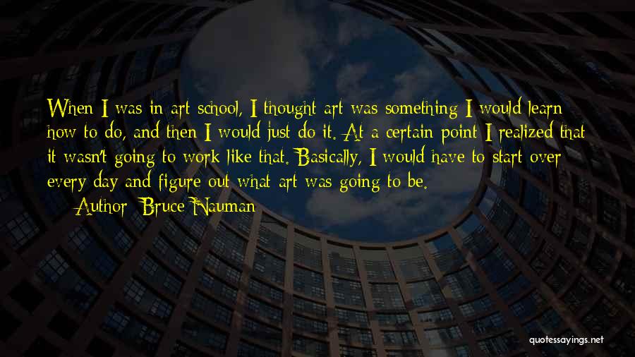 Bruce Nauman Quotes: When I Was In Art School, I Thought Art Was Something I Would Learn How To Do, And Then I