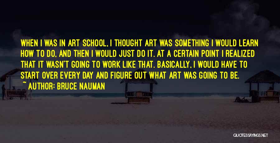 Bruce Nauman Quotes: When I Was In Art School, I Thought Art Was Something I Would Learn How To Do, And Then I