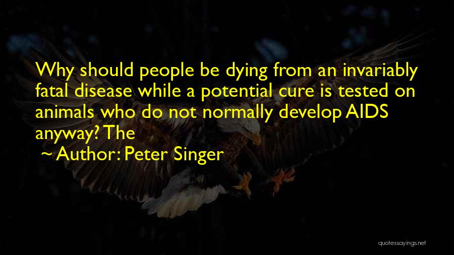 Peter Singer Quotes: Why Should People Be Dying From An Invariably Fatal Disease While A Potential Cure Is Tested On Animals Who Do