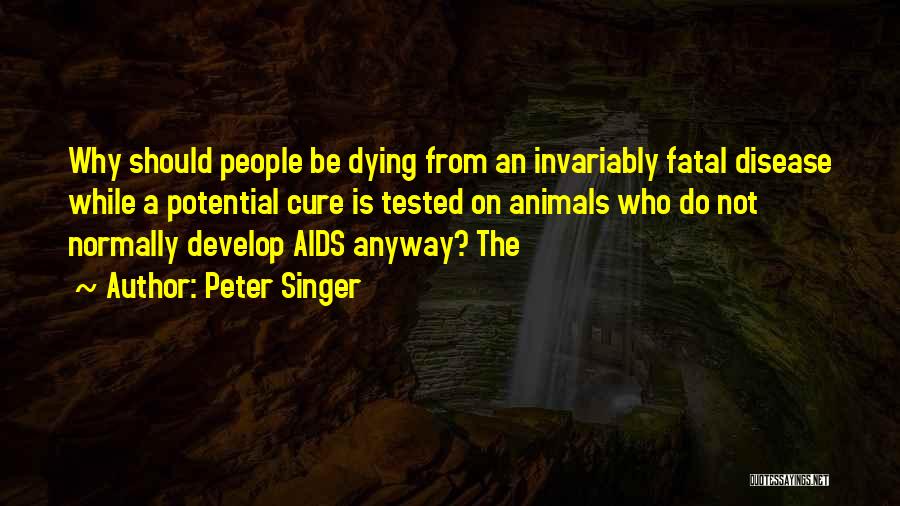 Peter Singer Quotes: Why Should People Be Dying From An Invariably Fatal Disease While A Potential Cure Is Tested On Animals Who Do