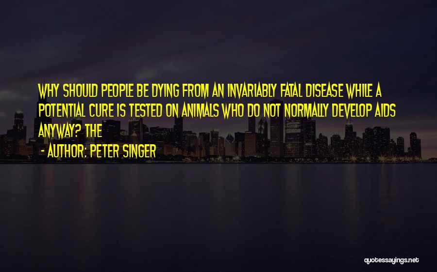 Peter Singer Quotes: Why Should People Be Dying From An Invariably Fatal Disease While A Potential Cure Is Tested On Animals Who Do