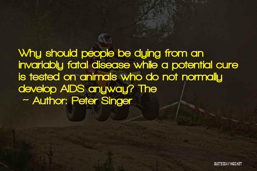 Peter Singer Quotes: Why Should People Be Dying From An Invariably Fatal Disease While A Potential Cure Is Tested On Animals Who Do