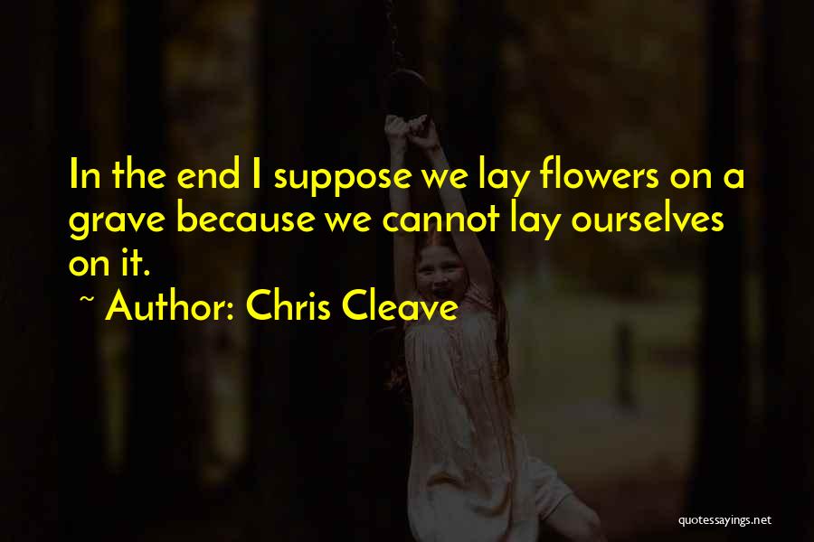 Chris Cleave Quotes: In The End I Suppose We Lay Flowers On A Grave Because We Cannot Lay Ourselves On It.