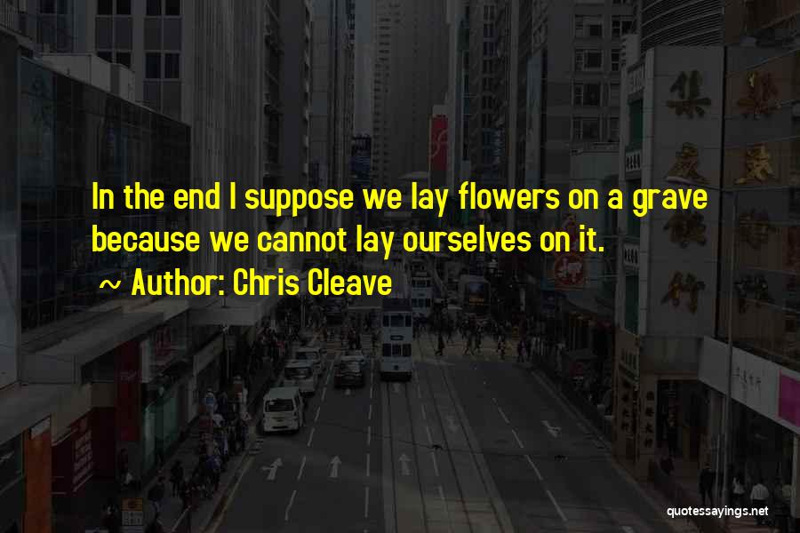 Chris Cleave Quotes: In The End I Suppose We Lay Flowers On A Grave Because We Cannot Lay Ourselves On It.