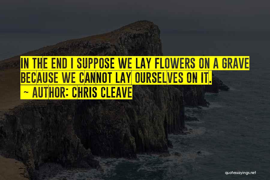 Chris Cleave Quotes: In The End I Suppose We Lay Flowers On A Grave Because We Cannot Lay Ourselves On It.