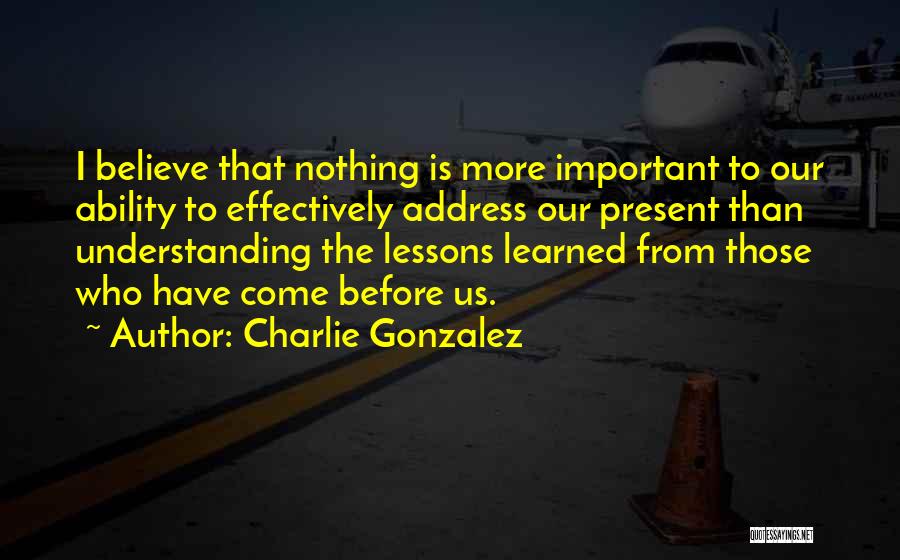 Charlie Gonzalez Quotes: I Believe That Nothing Is More Important To Our Ability To Effectively Address Our Present Than Understanding The Lessons Learned