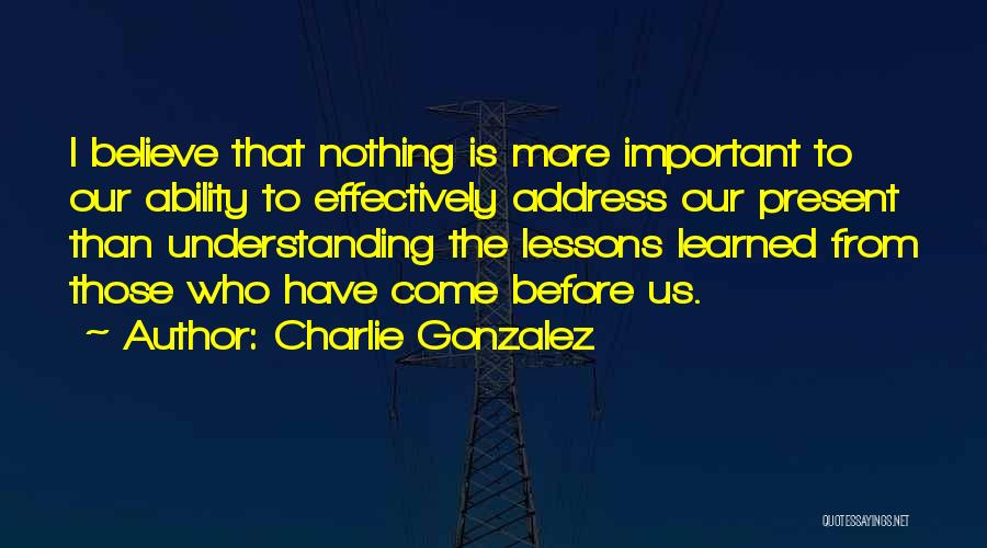 Charlie Gonzalez Quotes: I Believe That Nothing Is More Important To Our Ability To Effectively Address Our Present Than Understanding The Lessons Learned