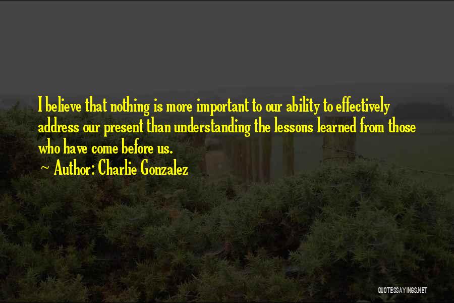 Charlie Gonzalez Quotes: I Believe That Nothing Is More Important To Our Ability To Effectively Address Our Present Than Understanding The Lessons Learned