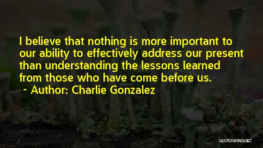 Charlie Gonzalez Quotes: I Believe That Nothing Is More Important To Our Ability To Effectively Address Our Present Than Understanding The Lessons Learned