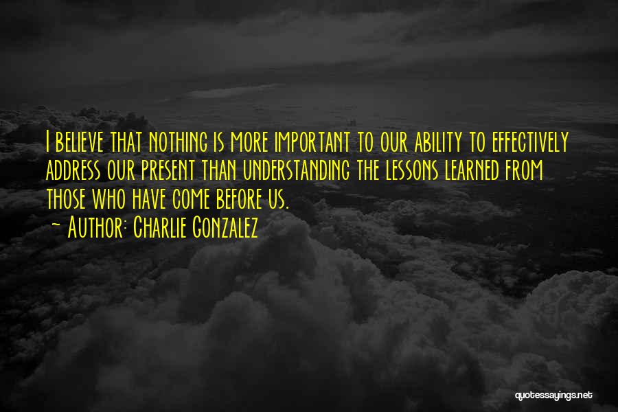 Charlie Gonzalez Quotes: I Believe That Nothing Is More Important To Our Ability To Effectively Address Our Present Than Understanding The Lessons Learned