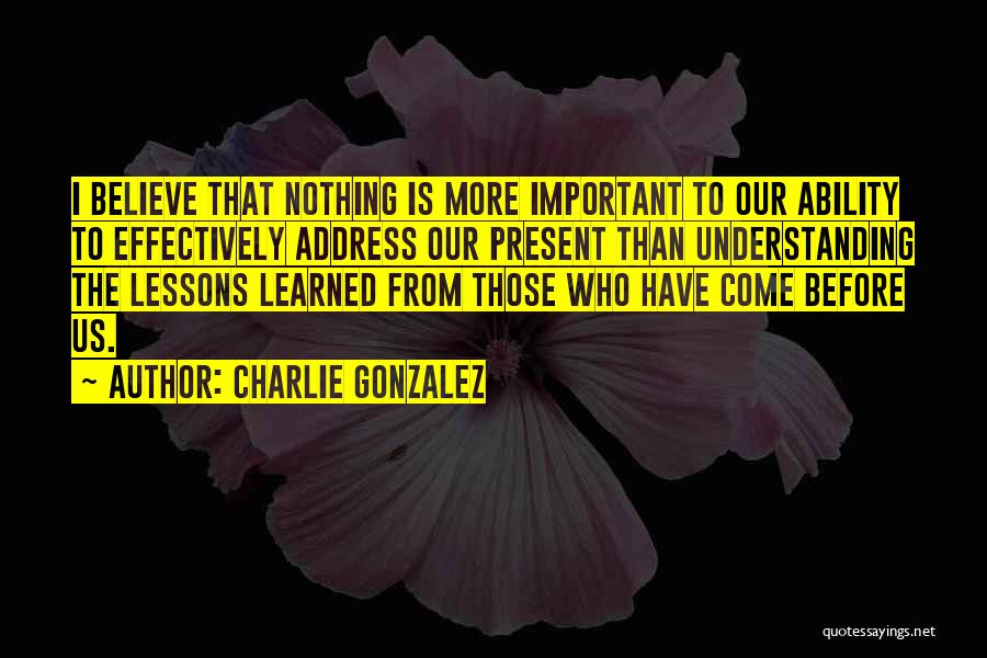 Charlie Gonzalez Quotes: I Believe That Nothing Is More Important To Our Ability To Effectively Address Our Present Than Understanding The Lessons Learned