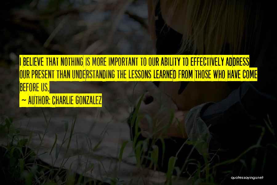 Charlie Gonzalez Quotes: I Believe That Nothing Is More Important To Our Ability To Effectively Address Our Present Than Understanding The Lessons Learned