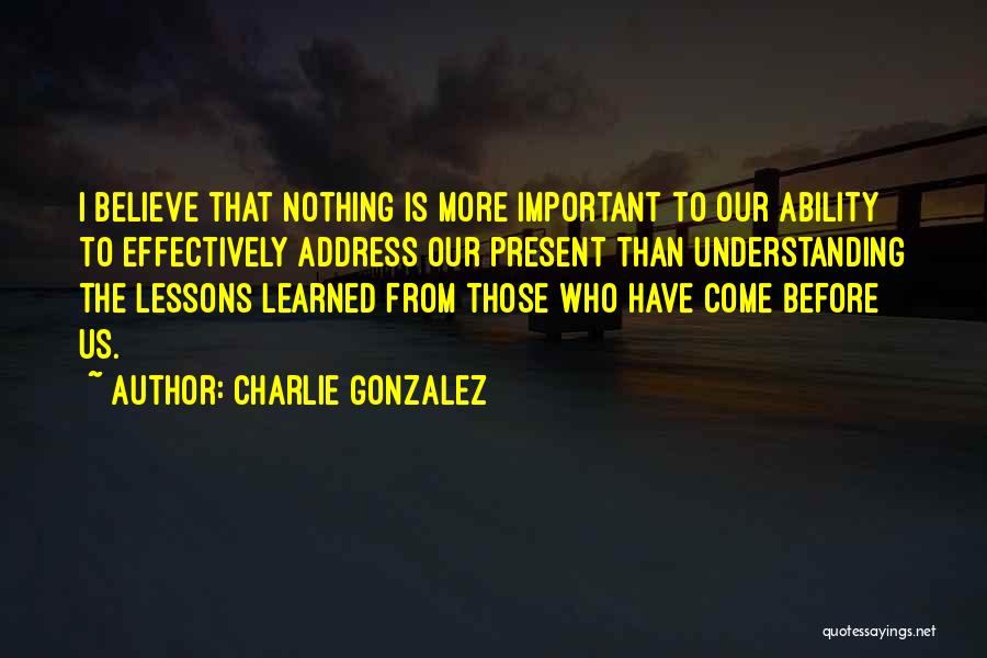 Charlie Gonzalez Quotes: I Believe That Nothing Is More Important To Our Ability To Effectively Address Our Present Than Understanding The Lessons Learned