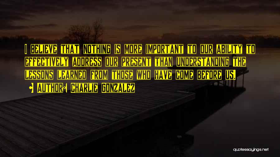 Charlie Gonzalez Quotes: I Believe That Nothing Is More Important To Our Ability To Effectively Address Our Present Than Understanding The Lessons Learned