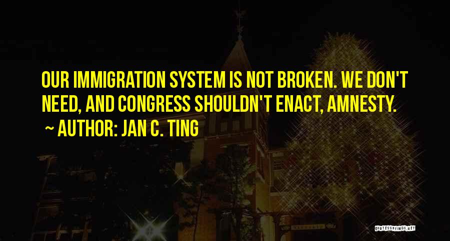 Jan C. Ting Quotes: Our Immigration System Is Not Broken. We Don't Need, And Congress Shouldn't Enact, Amnesty.