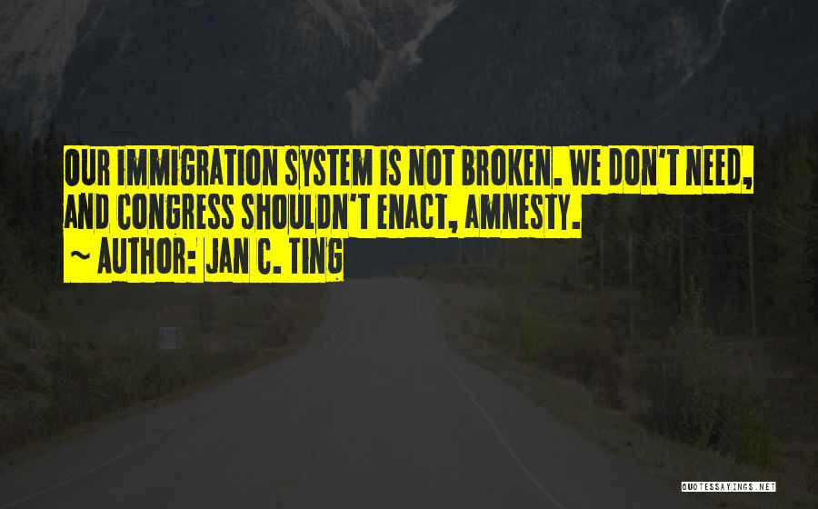 Jan C. Ting Quotes: Our Immigration System Is Not Broken. We Don't Need, And Congress Shouldn't Enact, Amnesty.