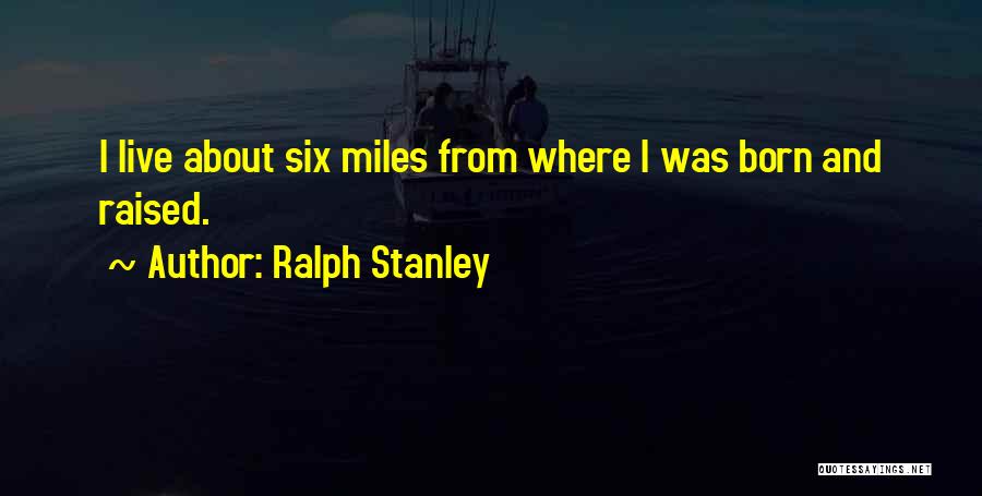 Ralph Stanley Quotes: I Live About Six Miles From Where I Was Born And Raised.