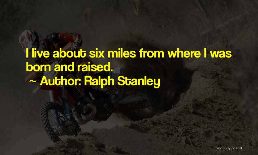 Ralph Stanley Quotes: I Live About Six Miles From Where I Was Born And Raised.
