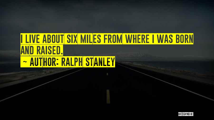 Ralph Stanley Quotes: I Live About Six Miles From Where I Was Born And Raised.