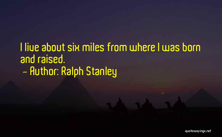 Ralph Stanley Quotes: I Live About Six Miles From Where I Was Born And Raised.