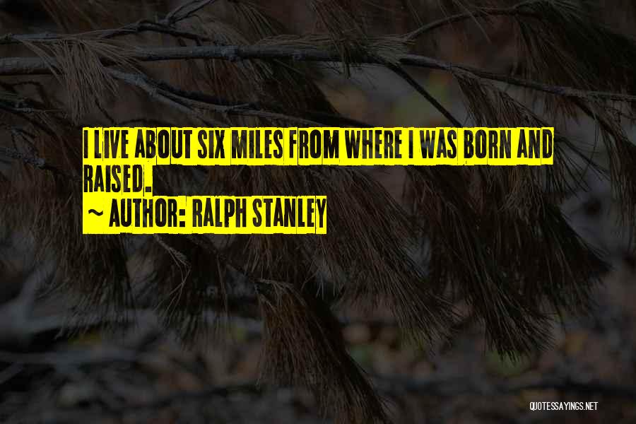 Ralph Stanley Quotes: I Live About Six Miles From Where I Was Born And Raised.