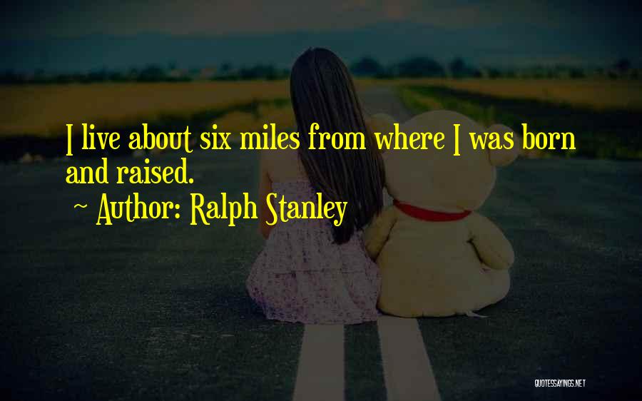 Ralph Stanley Quotes: I Live About Six Miles From Where I Was Born And Raised.