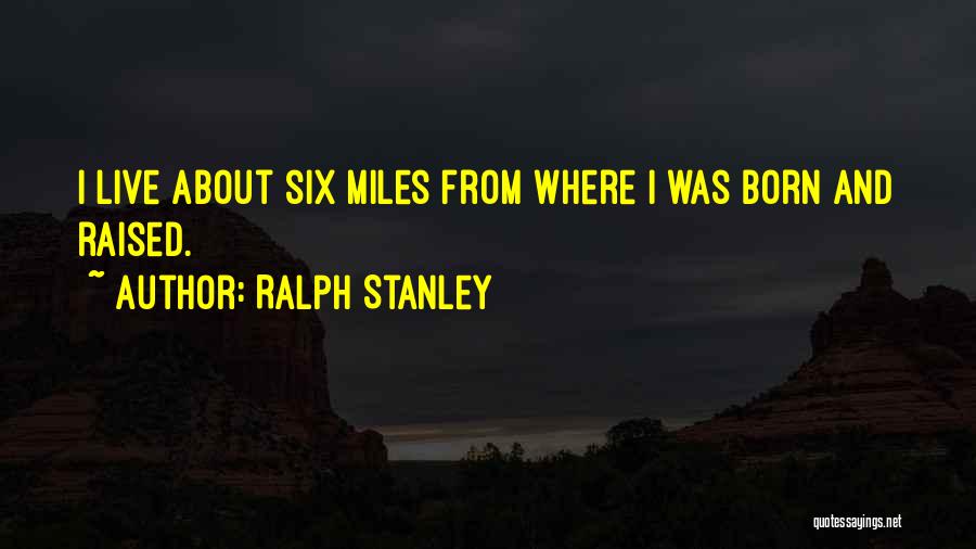 Ralph Stanley Quotes: I Live About Six Miles From Where I Was Born And Raised.
