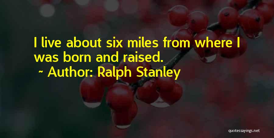 Ralph Stanley Quotes: I Live About Six Miles From Where I Was Born And Raised.