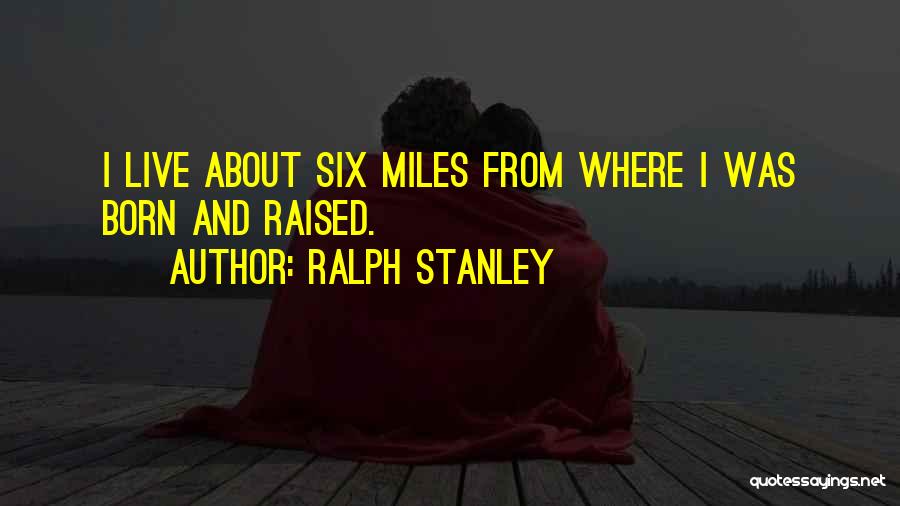 Ralph Stanley Quotes: I Live About Six Miles From Where I Was Born And Raised.
