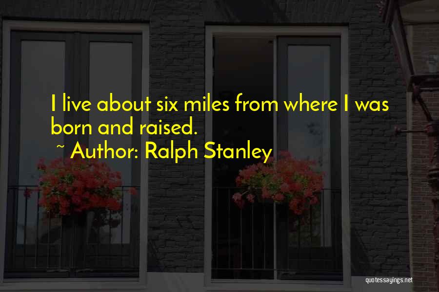 Ralph Stanley Quotes: I Live About Six Miles From Where I Was Born And Raised.