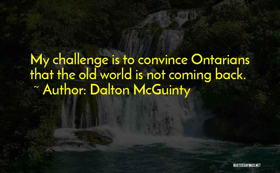 Dalton McGuinty Quotes: My Challenge Is To Convince Ontarians That The Old World Is Not Coming Back.