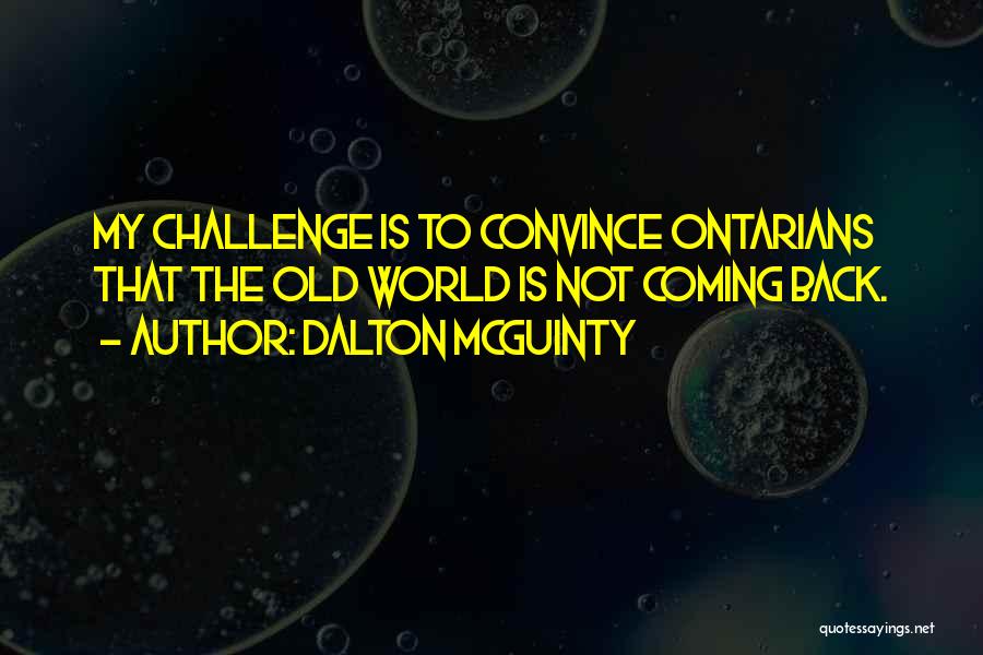 Dalton McGuinty Quotes: My Challenge Is To Convince Ontarians That The Old World Is Not Coming Back.