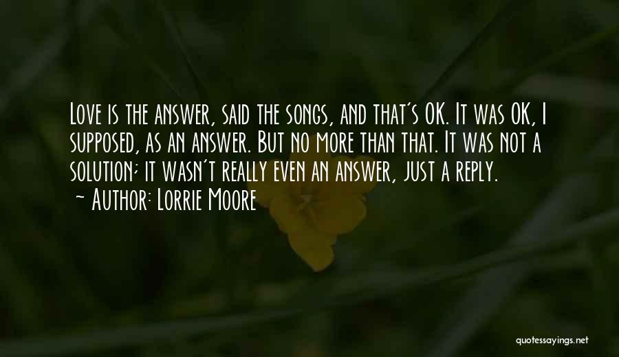 Lorrie Moore Quotes: Love Is The Answer, Said The Songs, And That's Ok. It Was Ok, I Supposed, As An Answer. But No