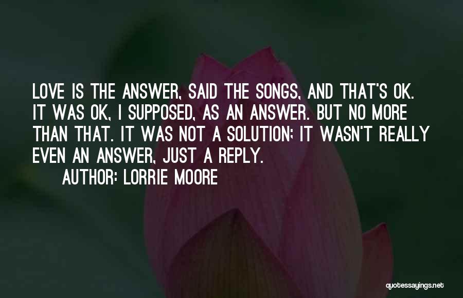 Lorrie Moore Quotes: Love Is The Answer, Said The Songs, And That's Ok. It Was Ok, I Supposed, As An Answer. But No