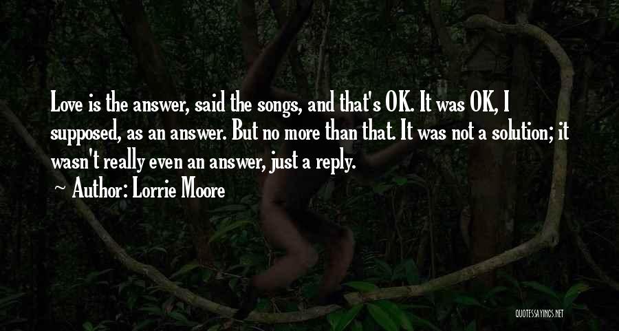 Lorrie Moore Quotes: Love Is The Answer, Said The Songs, And That's Ok. It Was Ok, I Supposed, As An Answer. But No