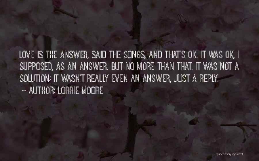 Lorrie Moore Quotes: Love Is The Answer, Said The Songs, And That's Ok. It Was Ok, I Supposed, As An Answer. But No