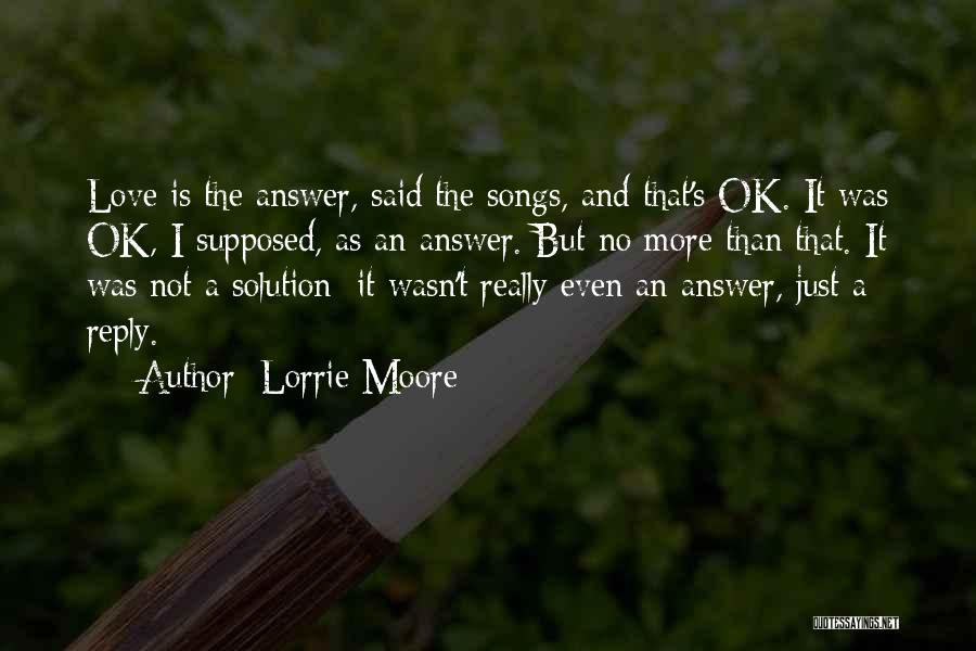 Lorrie Moore Quotes: Love Is The Answer, Said The Songs, And That's Ok. It Was Ok, I Supposed, As An Answer. But No
