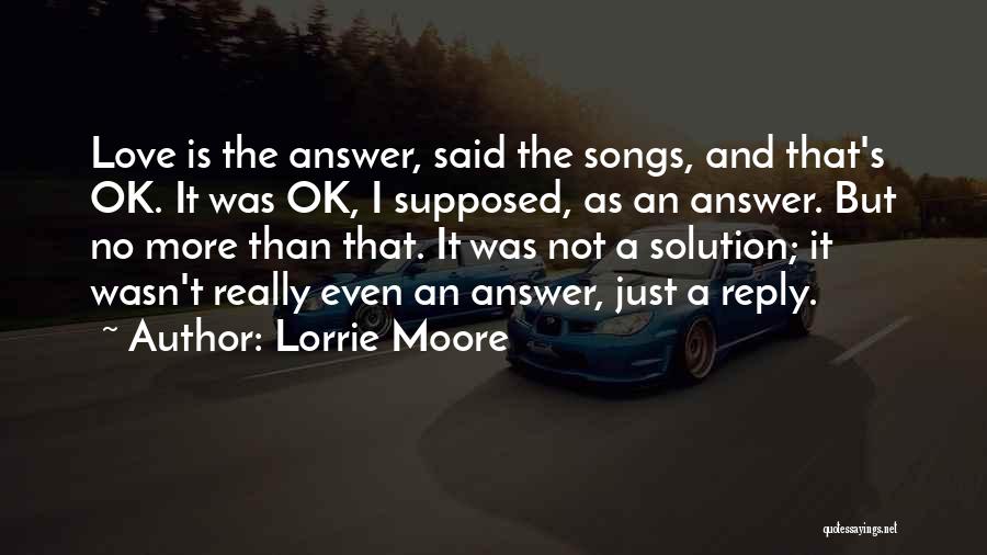 Lorrie Moore Quotes: Love Is The Answer, Said The Songs, And That's Ok. It Was Ok, I Supposed, As An Answer. But No