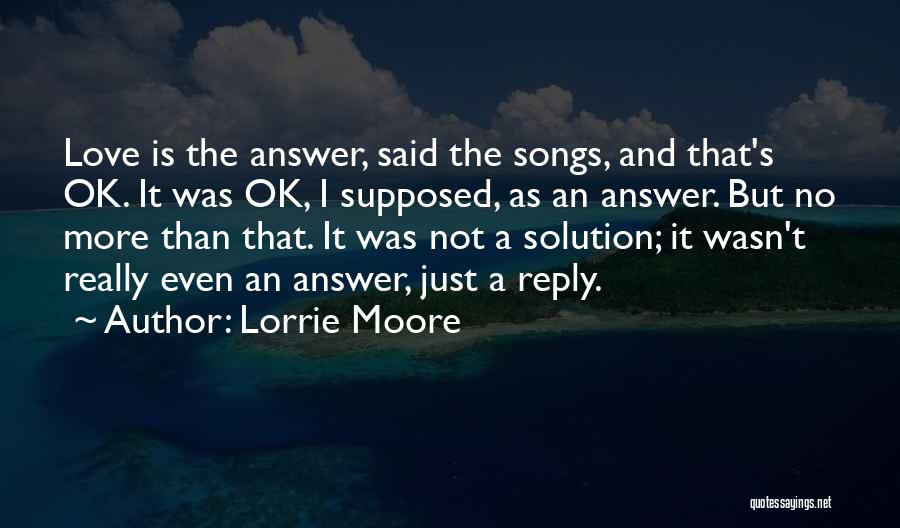 Lorrie Moore Quotes: Love Is The Answer, Said The Songs, And That's Ok. It Was Ok, I Supposed, As An Answer. But No