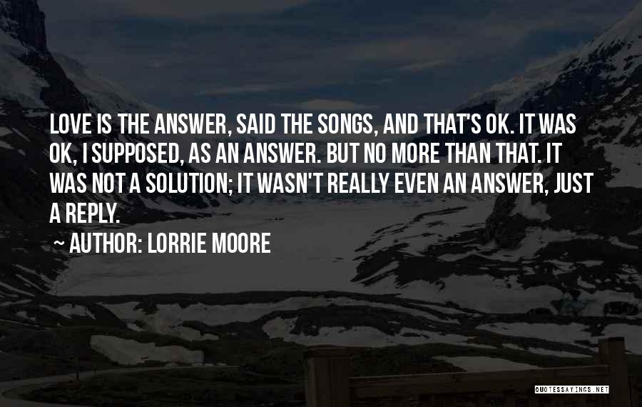 Lorrie Moore Quotes: Love Is The Answer, Said The Songs, And That's Ok. It Was Ok, I Supposed, As An Answer. But No