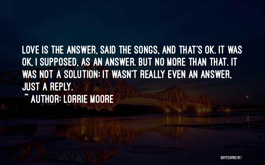 Lorrie Moore Quotes: Love Is The Answer, Said The Songs, And That's Ok. It Was Ok, I Supposed, As An Answer. But No