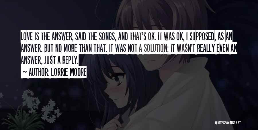 Lorrie Moore Quotes: Love Is The Answer, Said The Songs, And That's Ok. It Was Ok, I Supposed, As An Answer. But No